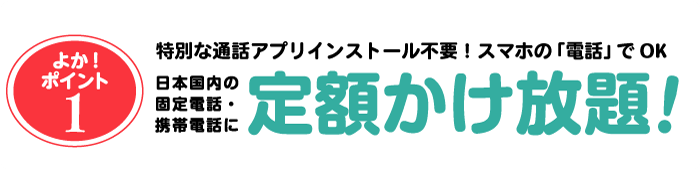 特別な通話アプリインストール不要！スマホの「電話」でOK。日本国内の固定電話・携帯電話に定額かけ放題！