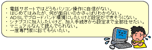 ・電話サポートではどうもパソコンの操作に自信がない。・はじめてはみたが、何が面白いのかさっぱりわからない。・ADSLでブロードバンド環境にしたいけど設定ができそうにない。・シナプスに加入したいけど、加入手続きから設定まで全部任せたい。・マニュアルなんて読んでいられない。・一度専門家に診てもらいたい。